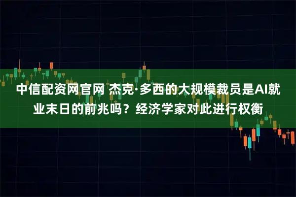 中信配资网官网 杰克·多西的大规模裁员是AI就业末日的前兆吗？经济学家对此进行权衡
