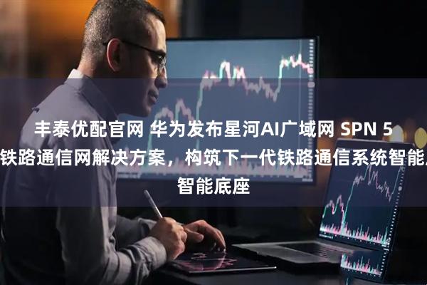 丰泰优配官网 华为发布星河AI广域网 SPN 5G-R铁路通信网解决方案，构筑下一代铁路通信系统智能底座