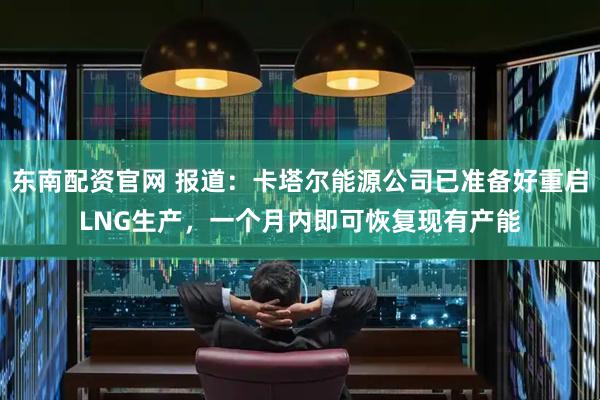 东南配资官网 报道：卡塔尔能源公司已准备好重启LNG生产，一个月内即可恢复现有产能