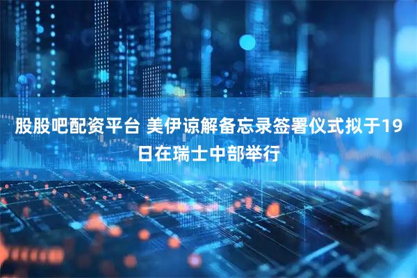 股股吧配资平台 美伊谅解备忘录签署仪式拟于19日在瑞士中部举行