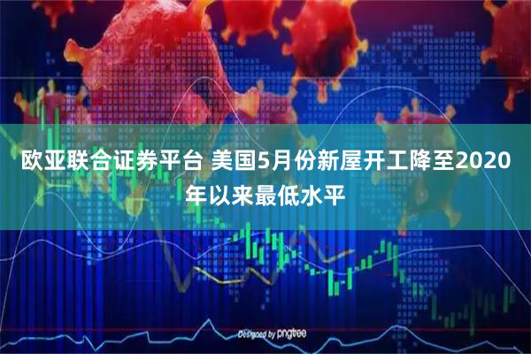 欧亚联合证券平台 美国5月份新屋开工降至2020年以来最低水平