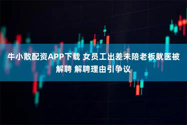 牛小散配资APP下载 女员工出差未陪老板就医被解聘 解聘理由引争议