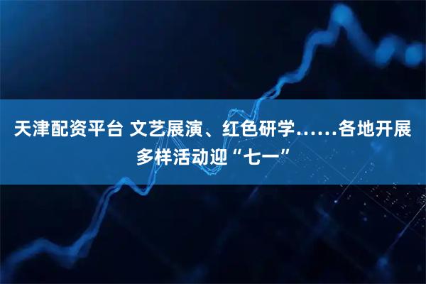 天津配资平台 文艺展演、红色研学……各地开展多样活动迎“七一”