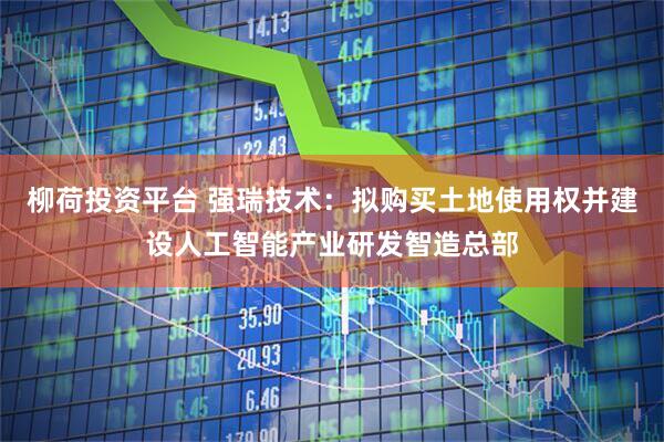 柳荷投资平台 强瑞技术：拟购买土地使用权并建设人工智能产业研发智造总部